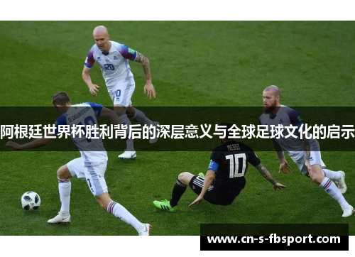 阿根廷世界杯胜利背后的深层意义与全球足球文化的启示 阿根廷世界杯胜利背后的深层意义与全球足球文化的启示