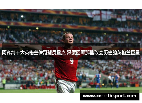 阿森纳十大英格兰传奇球员盘点 深度回顾那些改变历史的英格兰巨星 阿森纳十大英格兰传奇球员盘点 深度回顾那些改变历史的英格兰巨星
