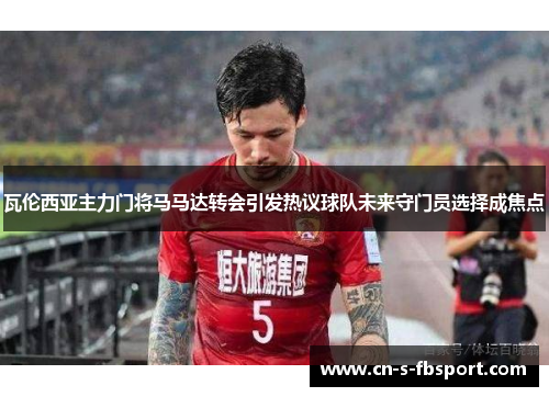 瓦伦西亚主力门将马马达转会引发热议球队未来守门员选择成焦点